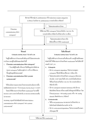 35
ใช้เกณฑ์
Urticaria Activity Score 7 (UAS7) >16
ในผู้ป่วยที่ผ่านการรักษาตามข้างต้นมาแล้วไม่ตอบสนองต่อ
การรักษา และผู้ป่วยมีลักษณะดังต่อไปนี้
1. มี absolute contraindications ต่อยา ciclosporin2
* ในกรณีผู้ป่วยเด็ก เนื่องจากไม่มีข้อมูลประสิทธิภาพ
ของยา ciclosporin ในเด็กอายุต่ากว่า 18 ปี การใช้ยาควร
ขึ้นอยู่กับดุลพินิจของแพทย์
2. มี absolute contraindications ต่อยา systemic
corticosteroids3
ให้ประเมินความรุนแรงของโรคจากแบบประเมินอาการผื่น
ลมพิษตลอดระยะเวลา 7 วัน (Urticaria Activity Score 7; UAS7)
โดยจะให้พิจารณาการรักษาด้วยยา omalizumab ในรายที่มี
คะแนน UAS7 มากกว่าหรือเท่ากับ 16 คะแนน (จากคะแนนเต็ม
42 คะแนน)
หมายเหตุ: กรุณาอ้างอิงเพิ่มเติมในส่วนของ Relative
contraindications ต่อยา ciclosporin2
และ systemic
corticosteroids3
ไม่ต้องใช้เกณฑ์
Urticaria Activity Score 7 (UAS7) >16
ในผู้ป่วยที่ผ่านการรักษาตามข้างต้นมาแล้ว และผู้ป่วยมีลักษณะ
ดังต่อไปนี้ ให้พิจารณาการรักษาด้วยยา omalizumab โดยไม่ต้องใช้
เกณฑ์UAS7 >16
1. Ciclosporin
- มีภาวะ ciclosporin dependence ไม่สามารถหยุดยา
ciclosporin ได้หลังใช้ยามาเป็นเวลา 3 เดือน หรือ
- ไม่ตอบสนองต่อการรักษาด้วยยา ciclosporin (มีคะแนน
ประเมิน UAS7 ลดลงไม่ถึง 30% จากค่าเริ่มต้นหลังจาก
ได้รับยาในขนาดไม่เกิน 3 มก./กก./วัน นานอย่างน้อย 4
สัปดาห์) หรือ
- มีภาวะ ciclosporin treatment intolerance เช่น มีความ
ผิดปกติของไตและ/หรือความดันโลหิตสูงหลังได้รับยา โดย
มี blood pressure >140 mmHg systolic หรือ >90 mmHg
diastolic ติดต่อกันนาน 2 สัปดาห์
2. Corticosteroids
- ได้รับ oral prednisolone ขนาดมากกว่าหรือเท่ากับ 10
มิลลิกรัมต่อวันติดต่อกันนานเกิน 30 วัน
- มีภาวะ corticosteroid dependence ไม่สามารถลดปริมาณยา
หรือหยุดยาได้
พิจารณาให้ยากลุ่ม H2-antihistamines หรือ leukotriene receptor antagonists
(LTRAs) ร่วมกับยา H1-antihistamines นานอย่างน้อย 4 สัปดาห์
ให้พิจารณาให้ยา ciclosporin ในขนาดไม่เกิน 3 มก./กก./วัน
นานอย่างน้อย 4 สัปดาห์ แต่ไม่ควรเกิน 3-6 เดือน
ไม่ตอบสนองต่อการรักษา
มี absolute
contraindications ต่อยา
ciclosporin2
ให้พิจารณาให้ยา omalizumab
ไม่ตอบสนองต่อการรักษา หรือ
มีข้อบ่งชี้ในการให้ยา omalizumab
 