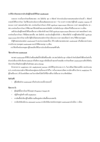 การให้การรักษาและการประเมินผู้ป่ วยหลังได้รับยา omalizumab
ระยะแรก ควรเริ่มการรักษาด้วยขนาดยา 150 มิลลิกรัม ทุก 4 สัปดาห์ ทาการประเมินการตอบสนองต่อการรักษาที่ 4 สัปดาห์
ภายหลังได้รับการรักษา โดยใช้แบบประเมินอาการผื่นลมพิษตลอดระยะเวลา 7 วัน (UAS7) หากพบว่าผู้ป่วยมี complete response (มี
คะแนน UAS7 ลดลงอย่างน้อย 90% จากก่อนเริ่มการรักษา) หรือมี significant improvement (มีคะแนน UAS7 ลดลงอยู่ในช่วง 30 –
90% จากก่อนเริ่มการรักษา) ให้พิจารณาให้ยาต่อด้วยขนาดยาเท่าเดิมคือ 150 มิลลิกรัม ทุก 4 สัปดาห์ไปเป็นระยะเวลา 3-6 เดือน
แต่ถ้าประเมินผู้ป่วยหลังได้รับยาเป็นเวลา 4 สัปดาห์แล้ว พบว่าไม่มี significant improvement (มีคะแนน UAS7 ลดลงน้อยกว่า 30%
จากก่อนเริ่มการรักษา) ให้เพิ่มขนาดยาเป็น 300 มิลลิกรัม และประเมินผู้ป่วยในอีก 2 สัปดาห์ถัดไป หากผู้ป่วยยังคงไม่มี significant
improvement ต่อการรักษา จะถือว่าผู้ป่วยไม่ตอบสนองต่อการรักษา (มีคะแนน UAS7 ลดลงน้อยกว่า 30%) ให้พิจารณาหยุดยา
ถ้าผู้ป่วยตอบสนองต่อยา omalizumab ดี และสามารถลดยาอื่นๆ ได้ อาจพิจารณาลดขนาดยา omalizumab หรือเพิ่มระยะห่างของ
การบริหารยา จนหยุดยา omalizumab แนะนาให้พิจารณาทุก 3-6 เดือน
การให้ยาซ้าหลังจากหยุดยา ผู้ป่วยจะต้องได้รับการประเมินซ้าตามเกณฑ์ข้างต้น
วิธีการบริหารยา omalizumab
ขนาดยา omalizumab ที่ใช้ในโรคผื่นลมพิษเรื้อรังที่เกิดขึ้นเองคือ 150-300 มิลลิกรัม ทุก 4 สัปดาห์ สาหรับฉีดเข้าใต้ผิวหนังเท่านั้น
ตาแหน่งที่แนะนาคือ ต้นแขน (deltoid) หรือต้นขา (thigh) หลีกเลี่ยงบริเวณรอยโรคลมพิษ การรักษาด้วยยา omalizumab จะต้องให้เสริม
กับการรักษาปัจจุบันของผู้ป่วยในลักษณะ add on therapy
มีรายงานภาวะ anaphylaxis และ anaphylactoid reactions หลังได้รับยาประมาณ 0.1% ในการศึกษาวิจัยทางคลินิก และประมาณ
0.2% จากประสบการณ์การใช้ยาหลังออกสู่ตลาด ดังนั้นแนะนาให้ใน 3 ครั้งแรกของการฉีดยา ควรมีการเฝ้าระวังภาวะ anaphylaxis ใน
ผู้ป่วยเป็นเวลา 2 ชั่วโมงหลังฉีดยา และในการฉีดครั้งถัดไปให้มีการเฝ้าระวังเป็นเวลา 30 นาทีหลังฉีดยา
ข้อห้ามใช้
- ผู้ที่แพ้ต่อตัวยา omalizumab หรือส่วนประกอบอื่นๆของยานี้
ข้อควรระวัง
- ผู้หญิงที่ตั้งครรภ์และให้นมบุตร (Pregnancy Category B)
- ปฏิกิริยาภูมิแพ้รวมถึง anaphylaxis
- การติดเชื้อปรสิต (ผู้ป่วยที่มีความเสี่ยงสูงต่อการติดเชื้อหนอนพยาธิ)
- การฉีดวัคซีนชนิด live attenuated vaccines ควรฉีดวัคซีนภายหลังจากหยุดยา omalizumab อย่างน้อย 1-3 เดือน
 