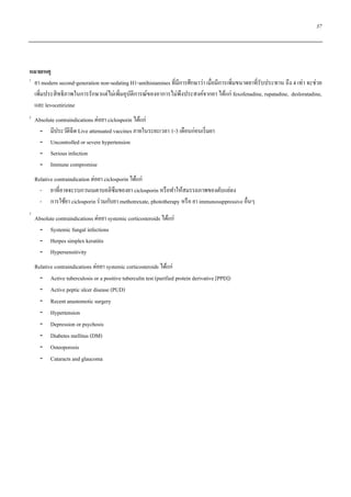 37
หมายเหตุ
1
ยา modern second-generation non-sedating H1-antihistamines ที่มีการศึกษาว่า เมื่อมีการเพิ่มขนาดยาที่รับประทาน ถึง 4 เท่า จะช่วย
เพิ่มประสิทธิภาพในการรักษาแต่ไม่เพิ่มอุบัติการณ์ของอาการไม่พึงประสงค์จากยา ได้แก่ fexofenadine, rupatadine, desloratadine,
และ levocetirizine
2
Absolute contraindications ต่อยา ciclosporin ได้แก่
- มีประวัติฉีด Live attenuated vaccines ภายในระยะเวลา 1-3 เดือนก่อนเริ่มยา
- Uncontrolled or severe hypertension
- Serious infection
- Immune compromise
Relative contraindication ต่อยา ciclosporin ได้แก่
- ยาที่อาจจะรบกวนเมตาบอลิซึมของยา ciclosporin หรือทาให้สมรรถภาพของตับแย่ลง
- การใช้ยา ciclosporin ร่วมกับยา methotrexate, phototherapy หรือ ยา immunosuppressive อื่นๆ
3
Absolute contraindications ต่อยา systemic corticosteroids ได้แก่
- Systemic fungal infections
- Herpes simplex keratitis
- Hypersensitivity
Relative contraindications ต่อยา systemic corticosteroids ได้แก่
- Active tuberculosis or a positive tuberculin test (purified protein derivative [PPD])
- Active peptic ulcer disease (PUD)
- Recent anastomotic surgery
- Hypertension
- Depression or psychosis
- Diabetes mellitus (DM)
- Osteoporosis
- Cataracts and glaucoma
 
