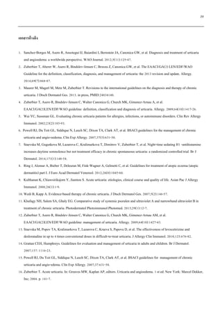 39
เอกสารอ้างอิง
1. Sanchez-Borges M, Asero R, Ansotegui IJ, Baiardini I, Bernstein JA, Canonica GW, et al. Diagnosis and treatment of urticaria
and angioedema: a worldwide perspective. WAO Journal. 2012;5(11):125-47.
2. Zuberbier T, Aberer W, Asero R, Bindslev-Jensen C, Brzoza Z, Canonica GW, et al. The EAACI/GA(2) LEN/EDF/WAO
Guideline for the definition, classification, diagnosis, and management of urticaria: the 2013 revision and update. Allergy.
2014;69(7):868-87.
3. Maurer M, Magerl M, Metz M, Zuberbier T. Revisions to the international guidelines on the diagnosis and therapy of chronic
urticaria. J Dtsch Dermatol Ges. 2013. in press, PMID:24034140.
4. Zuberbier T, Asero R, Bindslev-Jensen C, Walter Canonica G, Church MK, Gimenez-Arnau A, et al.
EAACI/GA(2)LEN/EDF/WAO guideline: definition, classification and diagnosis of urticaria. Allergy. 2009;64(10):1417-26.
5. Wai YC, Sussman GL. Evaluating chronic urticaria patients for allergies, infections, or autoimmune disorders. Clin Rev Allergy
Immunol. 2002;23(2):185-93.
6. Powell RJ, Du Toit GL, Siddique N, Leech SC, Dixon TA, Clark AT, et al. BSACI guidelines for the management of chronic
urticaria and angio-oedema. Clin Exp Allergy. 2007;37(5):631-50.
7. Staevska M, Gugutkova M, Lazarova C, Kralimarkova T, Dimitrov V, Zuberbier T, et al. Night-time sedating H1 -antihistamine
increases daytime somnolence but not treatment efficacy in chronic spontaneous urticaria: a randomized controlled trial. Br J
Dermatol. 2014;171(1):148-54.
8. Ring J, Alomar A, Bieber T, Deleuran M, Fink-Wagner A, Gelmetti C, et al. Guidelines for treatment of atopic eczema (atopic
dermatitis) part I. J Euro Acad Dermatol Venereol. 2012;26(8):1045-60.
9. Kulthanan K, Chiawsirikajorn Y, Jiamton S. Acute urticaria: etiologies, clinical course and quality of life. Asian Pac J Allergy
Immunol. 2008;26(1):1-9.
10. Wedi B, Kapp A. Evidence-based therapy of chronic urticaria. J Dtsch Dermatol Ges. 2007;5(2):146-57.
11. Khafagy NH, Salem SA, Ghaly EG. Comparative study of systemic psoralen and ultraviolet A and narrowband ultraviolet B in
treatment of chronic urticaria. Photodermatol Photoimmunol Photomed. 2013;29(1):12-7.
12. Zuberbier T, Asero R, Bindslev-Jensen C, Walter Canonica G, Church MK, Gimenez-Arnau AM, et al.
EAACI/GA(2)LEN/EDF/WAO guideline: management of urticaria. Allergy. 2009;64(10):1427-43.
13. Staevska M, Popov TA, Kralimarkova T, Lazarova C, Kraeva S, Papova D, et al. The effectiveness of levocetirizine and
desloratadine in up to 4 times conventional doses in difficult-to-treat urticaria. J Allergy Clin Immunol. 2010;125:676-82.
14. Grattan CEH, Humphreys. Guidelines for evaluation and management of urticaria in adults and children. Br J Dermatol.
2007;157: 1116-23.
15. Powell RJ, Du Toit GL, Siddique N, Leech SC, Dixon TA, Clark AT, et al. BSACI guidelines for management of chronic
urticaria and angio-edema. Clin Exp Allergy. 2007;37:631-50.
16. Zuberbier T. Acute urticaria. In: Greaves MW, Kaplan AP, editors. Urticaria and angioedema. 1 st ed. New York: Marcel Dekker,
Inc; 2004. p. 141-7.
 