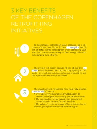 3 Key benefits
of the Copenhagen
retrofitting
initiatives

         In Copenhagen, retrofitting alone accounts for a de-

   1   crease of more than 20 pct. in heat consumption and 30
       pct. in total energy consumption when comparing 2025
       with 2010. Citizens save money on their energy bills with-
       out changing their lifestyle.




         The average EU citizen spends 90 pct. of his time in-

   2   doors. Research shows that improved day lighting and air
       quality in retrofitted buildings enhances productivity and
       has a positive impact on public health.




         The investments in retrofitting have positively affected

   3   the economy of the city:
         *	 Overall energy consumption in Copenhagen de
         	 creased, raising the productivity per kWh consumed.
          	 The construction sector experienced a much wel-		
         *
         	 comed boost in demand for their services.
          	 The value of retrofitted energy-efficient houses has in-
         *
         creased, giving homeowners an economic gain.




                                             26 // GUIDE TO COPENHAGEN 2025
 