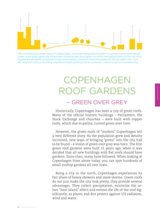 The more plentiful green areas in Copenhagen help keep temperatures down in summers with heat waves.
Green open areas generally have lower temperatures and higher humidity than paved parts of the city. And
if parks are elevated compared to the surroundings, cooler air from the parks will during night time “tum-
ble” downhill into surrounding neighbourhoods, pushing hot air upwards – nature’s own air-conditioning.




                                    Copenhagen
                                   roof gardens




                                                                                                             ENVIRONMENT
                                          – GREEN OVER GREY
                               Historically, Copenhagen has been a city of green roofs.
                             Many of the official historic buildings – Parliament, the
                             Stock Exchange and churches – were built with copper
                             roofs, which due to patina, turned green over time.

                               However, the green roofs of “modern” Copenhagen tell
                             a very different story. As the population grew and density
                             increased, new ways of bringing ”green” into the city had
                             to be found – a vision of green over grey was born. The first
                             green roof gardens were built 15 years ago, when it was
                             decided that all new buildings with flat roofs should have
                             gardens. Since then, many have followed. When looking at
                             Copenhagen from above today, you can spot hundreds of
                             small rooftop gardens all over town.

                               Being a city in the north, Copenhagen experiences its
                             fair share of heavy showers and snow storms. Green roofs
                             do not just make the city look pretty, they provide several
                             advantages. They collect precipitation, minimize the ur-
                             ban “heat island” effect and extend the life of the roof sig-
                             nificantly, as plants and dirt protect against UV radiation,
                             wind and water.

67 // ENVIRONMENT
 