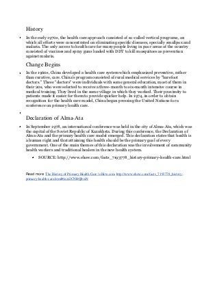 History
In the early 1970s, the health care approach consisted of so-called vertical programs, on
which all efforts were concentrated on eliminating specific diseases, specially smallpox and
malaria. The only access to health care for many people living in poor areas of the country
consisted of vaccines and spray guns loaded with DDT to kill mosquitoes as prevention
against malaria.

Change Begins
In the 1960s, China developed a health care system which emphasized preventive, rather
than curative, care. China's program consisted of rural medical services by "barefoot
doctors." These "doctors" were individuals with some general education, most of them in
their 20s, who were selected to receive a three-month to six-month intensive course in
medical training. They lived in the same village in which they worked. Their proximity to
patients made it easier for them to provide quicker help. In 1974, in order to obtain
recognition for the health care model, China began pressing the United Nations for a
conference on primary health care.


Declaration of Alma-Ata
In September 1978, an international conference was held in the city of Alma-Ata, which was
the capital of the Soviet Republic of Kazakhsta. During this conference, the Declaration of
Alma-Ata and the primary health care model emerged. This declaration states that health is
a human right and that attaining this health should be the primary goal of every
government. One of the main themes of this declaration was the involvement of community
health workers and traditional healers in the new health system.
        SOURCE: http://www.ehow.com/facts_7193778_history-primary-health-care.html


Read more: The History of Primary Health Care | eHow.com http://www.ehow.com/facts_7193778_history-
primary-health-care.html#ixzz2CNRQIvuN
 