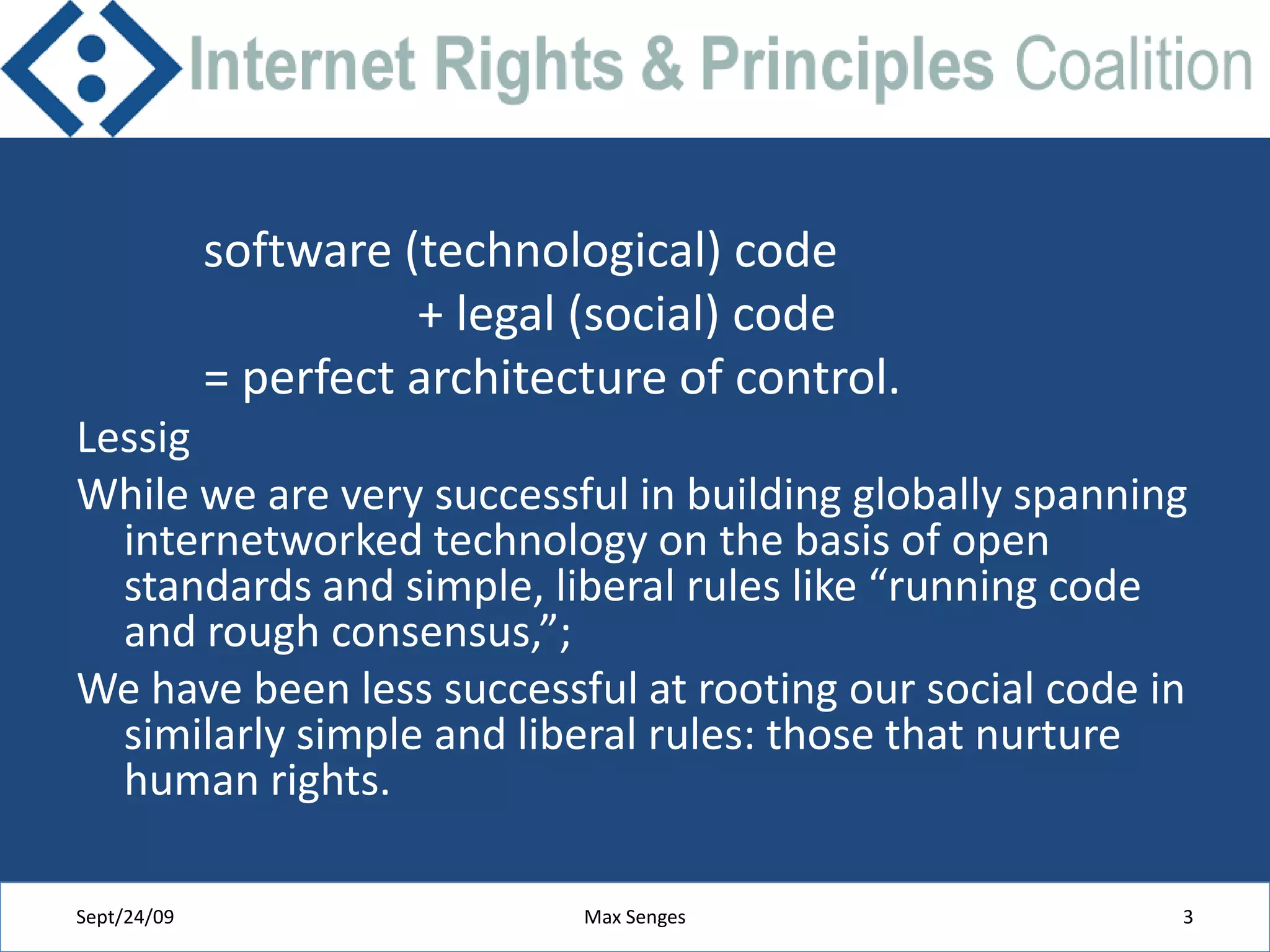software (technological) code                  + legal (social) code = perfect architecture of control.LessigWhile we are very successful in building globally spanning internetworked technology on the basis of open standards and simple, liberal rules like “running code and rough consensus,”;We have been less successful at rooting our social code in similarly simple and liberal rules: those that nurture human rights.Sept/24/09Max Senges3