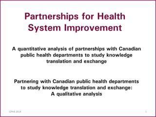 CPHA 2014 1
A quantitative analysis of partnerships with Canadian
public health departments to study knowledge
translation and exchange
Partnerships for Health
System Improvement
Partnering with Canadian public health departments
to study knowledge translation and exchange:
A qualitative analysis
 