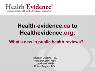Maureen Dobbins, PhD
Kara DeCorby, MSc
Lori Greco, MHSc
Robyn Traynor, MSc
Health-evidence.ca to
Healthevidence.org:
What’s new in public health reviews?
 
