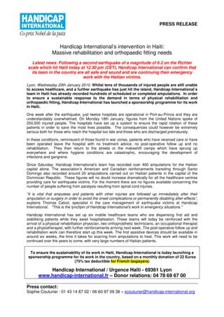 PRESS RELEASE




                 Handicap International’s intervention in Haiti:
               Massive rehabilitation and orthopaedic fitting needs
  Latest news: Following a second earthquake of a magnitude of 6.2 on the Richter
scale which hit Haiti today at 12.30 pm (CET), Handicap International can confirm that
  its team in the country are all safe and sound and are continuing their emergency
                             work with the Haitian victims.
Lyon, Wednesday 20th January 2010. Whilst tens of thousands of injured people are still unable
to access healthcare, and a further earthquake has just hit the island, Handicap International’s
team in Haiti has already recorded hundreds of scheduled or completed amputations. In order
to ensure a sustainable response to the demand in terms of physical rehabilitation and
orthopaedic fitting, Handicap International has launched a sponsorship programme for its work
in Haiti.

One week after the earthquake, just twelve hospitals are operational in Port-au-Prince and they are
understandably overwhelmed. On Monday 18th January, figures from the United Nations spoke of
250,000 injured people. The hospitals have set up a system to ensure the rapid rotation of these
patients in order to save the most lives possible. The consequences could however be extremely
serious both for those who reach the hospital too late and those who are discharged prematurely.

In these conditions, reminiscent of those found in war zones, patients who have received care or have
been operated leave the hospital with no treatment advice, no post-operative follow up and no
rehabilitation. They then return to the streets or the makeshift camps which have sprung up
everywhere and where hygiene conditions are catastrophic, encouraging the development of
infections and gangrene.

Since Saturday, Handicap International’s team has recorded over 400 amputations for the Haitian
capital alone. The association’s American and Canadian reinforcements transiting through Santo
Domingo also recorded around 20 amputations carried out on Haitian patients in the capital of the
Dominican Republic. These figures will no doubt increase dramatically for all the healthcare centres
providing care for earthquake victims. For the moment there are no figures available concerning the
number of people suffering from paralysis resulting from spinal cord injuries.

“It is vital that amputees and patients with other injuries are followed up immediately after their
amputation or surgery in order to avoid the onset complications or permanently disabling after-effects”,
explains Thomas Calvot, specialist in the care management of earthquake victims at Handicap
International. "This is the lynchpin of Handicap International's work in emergency situations."

Handicap International has set up six mobile healthcare teams who are dispensing first aid and
stabilising patients while they await hospitalisation. These teams will today be reinforced with the
arrival of a physical rehabilitation physician, two orthoprosthetic technicians, an occupational therapist
and a physiotherapist, with further reinforcements arriving next week. The post-operative follow up and
rehabilitation work can therefore start up this week. The first assistive devices should be available in
around six weeks, the time it takes for scarring from amputations to heal. This work will need to be
continued over the years to come, with very large numbers of Haitian patients.


 To ensure the sustainability of its work in Haiti, Handicap International is today launching a
sponsorship programme for its work in the country, based on a monthly donation of 22 Euros
                         (75% tax deductible for French taxpayers)

           Handicap International / Urgence Haïti - 69361 Lyon
       www.handicap-international.fr – Donor relations: 04 78 69 67 00

Press contact:
Sophie Couturier : 01 43 14 87 02 / 06 60 97 09 38 – scouturier@handicap-international.org
 