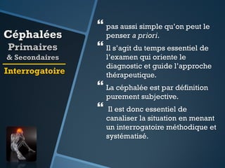 Céphalées
Primaires
& Secondaires

 pas aussi simple qu’on peut le
penser a priori.

 Il s’agit du temps essentiel de

l’examen qui oriente le
diagnostic et guide l’approche
thérapeutique.

Interrogatoire

 La céphalée est par définition
purement subjective.



Il est donc essentiel de
canaliser la situation en menant
un interrogatoire méthodique et
systématisé.

 