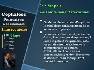 1ere étape :

Céphalées
Primaires
& Secondaires

Interrogatoire

1ere étape
2eme étape

3eme étape
4eme étape
5eme étape

Laisser le patient s’exprimer

 On demande au patient d’expliquer
le motif de sa consultation ou de sa
venue aux urgences.

 Le médecin n’intervient pas à cette

étape, il ne pose pas de questions, il
laisse le patient s’exprimer. Il note
les points essentiels, observe le
comportement du patient,
éventuellement celui de son
entourage, la façon dont il exprime
sa douleur, les raisons qui l’ont
poussé à consulter.

 