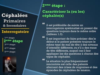 2eme étape :

Céphalées
Primaires
& Secondaires

Caractériser la (ou les)
céphalée(s)



Interrogatoire
1ere étape

2eme

étape



3eme étape
4eme étape
5eme étape



il est préférable de suivre un
interrogatoire systématisé en posant dix
questions toujours dans le même ordre
(tableau 1.3).
Il est important de faire préciser dès le
début si le patient présente toujours le
même type de mal de tête à des niveaux
d’intensité différents, ou s’il a des maux
de tête différents, auquel cas il faut
appliquer les dix questions à chacun des
types de céphalée.
La situation la plus fréquemment
rencontrée est celle des patients
alternant des crises de migraines et des
épisodes de céphalées de tension.

 