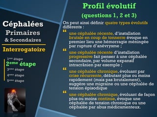 Profil évolutif
(questions 1, 2 et 3)

Céphalées
Primaires

On peut ainsi définir quatre types évolutifs
différents :



& Secondaires

Interrogatoire



1ere étape

2eme étape
3eme étape
4eme

étape



5eme étape



une céphalée récente, d’installation
brutale en coup de tonnerre évoque en
premier lieu une hémorragie méningée
par rupture d’anévrysme ;
une céphalée récente d’installation
progressive fait penser à une céphalée
secondaire, par volume expansif
intracrânien par exemple ;
une céphalée chronique, évoluant par
crise récurrente, débutant plus ou moins
rapidement (mais pas brutalement),
suggère une migraine ou une céphalée de
tension épisodique
une céphalée chronique, évoluant de façon
plus ou moins continue, évoque une
céphalée de tension chronique ou une
céphalée par abus médicamenteux.

 