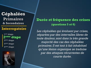 Céphalées
Primaires
& Secondaires

Interrogatoire
1ere étape

2eme étape
3eme étape
4eme étape
5eme étape

Durée et fréquence des crises
(questions 5 et 6)

Les céphalées qui évoluent par crises,
séparées par des intervalles libres de
toute douleur, sont dans la très grande
majorité des cas des céphalées
primaires. Il est tout à fait inhabituel
qu’une lésion organique se traduise
par des attaques récurrentes de
courte durée.

 