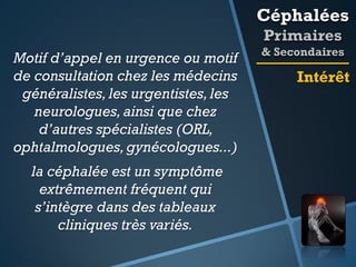 Céphalées
Primaires
Motif d’appel en urgence ou motif
de consultation chez les médecins
généralistes, les urgentistes, les
neurologues, ainsi que chez
d’autres spécialistes (ORL,
ophtalmologues, gynécologues...)
la céphalée est un symptôme
extrêmement fréquent qui
s’intègre dans des tableaux
cliniques très variés.

& Secondaires

Intérêt

 