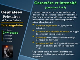 Caractère et intensité
(questions 7 et 8)

Céphalées
Primaires
& Secondaires

Interrogatoire

Certains patients ont du mal à caractériser leur
douleur, on peut les aider en leur proposant une
liste de termes comparatifs et en leur demandant
de cocher celui ou ceux qui correspondent le
mieux à leur douleur :



1ere étape

la douleur migraineuse est typiquement
pulsatile ;



3eme étape

la douleur de la céphalée de tension est à type
de serrement ou de pesanteur ;



la névralgie est une sensation de décharge
électrique ou de brûlure ;



la douleur de l’AVF est à type de broiement ou
comme un couteau que l’on enfonce dans
l’oeil.

2eme étape
4eme étape
5eme étape

Cependant, aucun de ces qualificatifs n’est
nécessaire ni suffisant pour porter l’un de ces
diagnostics.

 
