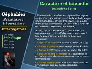 Caractère et intensité
(questions 7 et 8)

Céphalées
Primaires
& Secondaires

Interrogatoire
1ere étape

2eme étape
3eme étape
4eme

étape

5eme étape

L’intensité de la douleur est le paramètre le plus
subjectif, on peut utiliser une échelle verbale simple
(légère, modérée, sévère, très sévère), ou s’aider
d’une échelle numérique (EN) cotée de 0 (absence
de douleur) à 10 (douleur intolérable).

Si la douleur varie au cours d’une même crise
(spontanément ou sous l’effet des antalgiques), il
faut faire préciser au sujet des limites à ces
variations :
- la céphalée de tension est légère à modérée (EN 3–6) ;
- la douleur migraineuse est modérée à sévère (EN 4–8) ;
- la douleur de l’AVF est sévère à très sévère (EN 9–10) ;
- la céphalée en coup de tonnerre est la plus intense et
surtout la plus brutale atteignant son maximum en moins
de 60 secondes ;
- la douleur névralgique est aussi soudaine, sévère à très
sévère mais ne dure que quelques secondes.

 