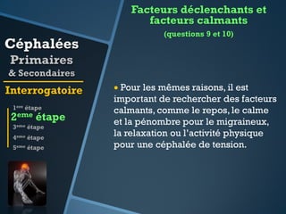 Facteurs déclenchants et
facteurs calmants

Céphalées

(questions 9 et 10)

Primaires
& Secondaires

Interrogatoire
1ere étape

2eme étape
3eme étape
4eme étape
5eme étape

 Pour les mêmes raisons, il est
important de rechercher des facteurs
calmants, comme le repos, le calme
et la pénombre pour le migraineux,
la relaxation ou l’activité physique
pour une céphalée de tension.

 