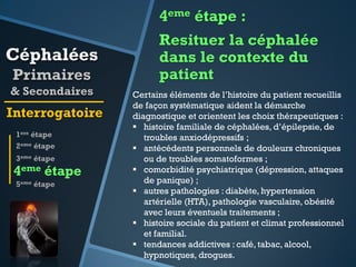 4eme étape :

Céphalées
Primaires
& Secondaires

Interrogatoire
1ere étape
2eme étape
3eme étape

4eme étape
5eme étape

Resituer la céphalée
dans le contexte du
patient
Certains éléments de l’histoire du patient recueillis
de façon systématique aident la démarche
diagnostique et orientent les choix thérapeutiques :
 histoire familiale de céphalées, d’épilepsie, de
troubles anxiodépressifs ;
 antécédents personnels de douleurs chroniques
ou de troubles somatoformes ;
 comorbidité psychiatrique (dépression, attaques
de panique) ;
 autres pathologies : diabète, hypertension
artérielle (HTA), pathologie vasculaire, obésité
avec leurs éventuels traitements ;
 histoire sociale du patient et climat professionnel
et familial.
 tendances addictives : café, tabac, alcool,
hypnotiques, drogues.

 