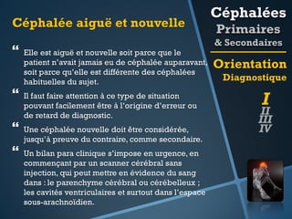 Céphalée aiguë et nouvelle



Elle est aiguë et nouvelle soit parce que le
patient n’avait jamais eu de céphalée auparavant,
soit parce qu’elle est différente des céphalées
habituelles du sujet.
Il faut faire attention à ce type de situation
pouvant facilement être à l’origine d’erreur ou
de retard de diagnostic.



Une céphalée nouvelle doit être considérée,
jusqu’à preuve du contraire, comme secondaire.



Un bilan para clinique s’impose en urgence, en
commençant par un scanner cérébral sans
injection, qui peut mettre en évidence du sang
dans : le parenchyme cérébral ou cérébelleux ;
les cavités ventriculaires et surtout dans l’espace
sous-arachnoïdien.

Céphalées
Primaires
& Secondaires

Orientation
Diagnostique

I

II
III
IV

 