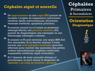 Céphalée aiguë et nouvelle








Un angio-scanner ou une angio-IRM permet de
localiser l’origine du saignement (anévrysme
cérébral, fistule artérioveineuse, thrombose
veineuse cérébrale, apoplexie pituitaire).

Si scanner normal ou s’il existe un syndrome
méningé fébrile, une ponction lombaire (PL)
permet de diagnostiquer une méningite ou une
hémorragie méningée a minima.
Si scanner et PL sont normaux, une angio-IRM doit
être demandée. Si ce dernier examen s’avère
normal, une artériographie numérisée peut être
effectuée pour montrer des anomalies des petites
artères intracrâniennes (angéites cérébrales,
angiopathie cérébrale aiguë réversible),
En l’absence de toute anomalie clinique et
paraclinique, on peut retenir le diagnostic de
céphalée « en coup de tonnerre » primaire

Céphalées
Primaires
& Secondaires

Orientation
Diagnostique

I

II
III
IV

 