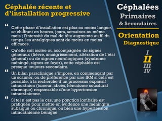 Céphalée récente et
d’installation progressive







Cette phase d’installation est plus ou moins longue,
se chiffrant en heures, jours, semaines ou même
mois ; l’intensité du mal de tête augmente au fil du
temps, les antalgiques sont de moins en moins
efficaces.
Qu’elle soit isolée ou accompagnée de signes
généraux (fièvre, amaigrissement, altération de l’état
général) ou de signes neurologiques (syndrome
méningé, signes en foyer), cette céphalée est
presque toujours secondaire.
Un bilan paraclinique s’impose, en commençant par
un scanner, ou de préférence par une IRM si cela est
possible, à la recherche d’un processus expansif
intracrânien (tumeur, abcès, hématome sousdural
chronique) responsable d’une hypertension
intracrânienne.

Si tel n’est pas le cas, une ponction lombaire est
pratiquée pour mettre en évidence une méningite
subaiguë ou chronique, ou bien une hypertension
intracrânienne bénigne

Céphalées
Primaires
& Secondaires

Orientation
Diagnostique

I

II

III
IV

 