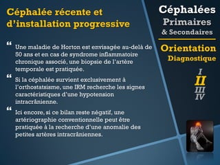 Céphalée récente et
d’installation progressive

Céphalées



Orientation




Une maladie de Horton est envisagée au-delà de
50 ans et en cas de syndrome inflammatoire
chronique associé, une biopsie de l’artère
temporale est pratiquée.
Si la céphalée survient exclusivement à
l’orthostatsisme, une IRM recherche les signes
caractéristiques d’une hypotension
intracrânienne.
Ici encore, si ce bilan reste négatif, une
artériographie conventionnelle peut être
pratiquée à la recherche d’une anomalie des
petites artères intracrâniennes.

Primaires
& Secondaires
Diagnostique

I

II

III
IV

 