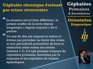 Céphalée chronique évoluant
par crises récurrentes

Céphalées

 La situation est ici bien différente ; le

Orientation

patient souffre de la sorte depuis
longtemps, « depuis toujours » dit-il
parfois.

 Ce mal de tête est toujours le même et

évolue par périodes. La durée des crises
et leur périodicité permettent de faire la
distinction entre toutes ces entités
(tableau 1.7). Il s’agit presque toujours de
céphalées primaires, dominées par la
migraine et les céphalées de tension
épisodiques.

Primaires
& Secondaires
Diagnostique

I
II

III
IV

 