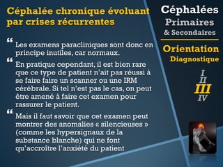 Céphalée chronique évoluant
par crises récurrentes

Céphalées
Primaires
& Secondaires

 Les examens paracliniques sont donc en Orientation
principe inutiles, car normaux.
Diagnostique
 En pratique cependant, il est bien rare
que ce type de patient n’ait pas réussi à
se faire faire un scanner ou une IRM
cérébrale. Si tel n’est pas le cas, on peut
être amené à faire cet examen pour
rassurer le patient.

 Mais il faut savoir que cet examen peut

montrer des anomalies « silencieuses »
(comme les hypersignaux de la
substance blanche) qui ne font
qu’accroître l’anxiété du patient

I
II

III
IV

 