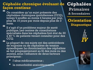 Céphalée chronique évoluant de Céphalées
façon continue
Primaires

 On considère qu’un sujet présente des




céphalées chroniques quotidiennes (CCQ),
lorsqu’il souffre au moins 4 heures par jour,
plus de 15 jours par mois depuis plus de 3
mois.
Il s’agit d’un problème majeur de santé
publique, Les centres de consultations
spécialisés dans les céphalées font état de 30
à 40 % de patients venant consulter pour des
CCQ.
La plupart de ces sujets ont des antécédents
de migraine ou de céphalées de tension
épisodiques. La chronicisation des céphalées
se fait progressivement au fil des mois ou des
années, sous l’influence de deux facteurs
principaux :
• l’abus médicamenteux ;
• la comorbidité anxiodépressive

& Secondaires

Orientation
Diagnostique

I
II
III

IV

 