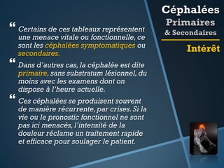 Céphalées

 Certains de ces tableaux représentent

une menace vitale ou fonctionnelle, ce
sont les céphalées symptomatiques ou
secondaires.

 Dans d’autres cas, la céphalée est dite

primaire, sans substratum lésionnel, du
moins avec les examens dont on
dispose à l’heure actuelle.

 Ces céphalées se produisent souvent

de manière récurrente, par crises. Si la
vie ou le pronostic fonctionnel ne sont
pas ici menacés, l’intensité de la
douleur réclame un traitement rapide
et efficace pour soulager le patient.

Primaires
& Secondaires

Intérêt

 