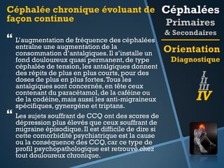 Céphalée chronique évoluant de Céphalées
façon continue
Primaires

 L’augmentation de fréquence des céphalées



entraîne une augmentation de la
consommation d’antalgiques. Il s’installe un
fond douloureux quasi permanent, de type
céphalée de tension, les antalgiques donnent
des répits de plus en plus courts, pour des
doses de plus en plus fortes. Tous les
antalgiques sont concernés, en tête ceux
contenant du paracétamol, de la caféine ou
de la codéine, mais aussi les anti-migraineux
spécifiques, gynergéne et triptans.
Les sujets souffrant de CCQ ont des scores de
dépression plus élevés que ceux souffrant de
migraine épisodique. Il est difficile de dire si
cette comorbidité psychiatrique est la cause
ou la conséquence des CCQ, car ce type de
profil psychopathologique est retrouvé chez
tout douloureux chronique.

& Secondaires

Orientation
Diagnostique

I
II
III

IV

 