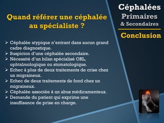 Céphalées
Quand référer une céphalée
au spécialiste ?

Primaires
& Secondaires

Conclusion
 Céphalée atypique n’entrant dans aucun grand
cadre diagnostique.
 Suspicion d’une céphalée secondaire.
 Nécessité d’un bilan spécialisé ORL,
ophtalmologique ou stomatologique.
 Echec à plus de deux traitements de crise chez
un migraineux.
 Echec de deux traitements de fond chez un
migraineux.
 Céphalée associée à un abus médicamenteux.
 Demande du patient qui exprime une
insuffisance de prise en charge.

 