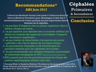 Recommandations*

Céphalées

AHS Juin 2013
L’American Headache Society s’est jointe à l’American Board of
Internal Medicine Foundation pour développer la liste des 5
recommandations de bonne pratique les plus importantes dans le
domaine de la céphalée.

Primaires
& Secondaires

Conclusion

1- ne pas faire d’imagerie chez un patient migraineux dont le
tableau clinique est stable ;
2- ne pas explorer une céphalée avec un scanner cérébral (en
dehors du contexte des urgences) et privilégier l’imagerie
par résonnance magnétique ;
3- ne pas réaliser de désactivation chirurgicale des points
« gâchette » de crise en dehors de tout essai clinique ;
4- ne pas prescrire d’opioïdes ou de barbituriques en
première intention pour les céphalées récurrentes ;
5- ne pas recommander une utilisation fréquente ou prolongée
de traitements antalgiques en OTC (Médicaments sans ordonnance)
L’AHS propose que tous les praticiens prenant en charge des
patients céphalalgiques utilisent cette liste.
* Choosing Wisely in Headache Medicine: The American Headache Society's List of Five
Things Physicians and Patients Should Question, Loder E, Weizenbaum E, Frishberg Bet al.
Headache 2013 ; 53(10):1651-9.

 