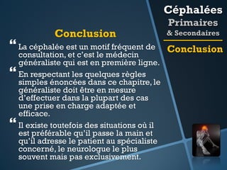 Céphalées
Conclusion

 La céphalée est un motif fréquent de





consultation, et c’est le médecin
généraliste qui est en première ligne.
En respectant les quelques règles
simples énoncées dans ce chapitre, le
généraliste doit être en mesure
d’effectuer dans la plupart des cas
une prise en charge adaptée et
efficace.
Il existe toutefois des situations où il
est préférable qu’il passe la main et
qu’il adresse le patient au spécialiste
concerné, le neurologue le plus
souvent mais pas exclusivement.

Primaires
& Secondaires

Conclusion

 