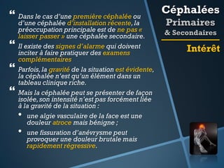  Dans le cas d’une première céphalée ou





d’une céphalée d’installation récente, la
préoccupation principale est de ne pas «
laisser passer » une céphalée secondaire.
Il existe des signes d’alarme qui doivent
inciter à faire pratiquer des examens
complémentaires
Parfois, la gravité de la situation est évidente,
la céphalée n’est qu’un élément dans un
tableau clinique riche.
Mais la céphalée peut se présenter de façon
isolée, son intensité n’est pas forcément liée
à la gravité de la situation :
• une algie vasculaire de la face est une
douleur atroce mais bénigne ;
• une fissuration d’anévrysme peut
provoquer une douleur brutale mais
rapidement régressive.

Céphalées
Primaires
& Secondaires

Intérêt

 