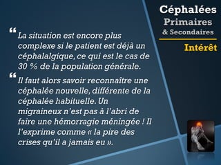 Céphalées

 La situation est encore plus

complexe si le patient est déjà un
céphalalgique, ce qui est le cas de
30 % de la population générale.

 Il faut alors savoir reconnaître une

céphalée nouvelle, différente de la
céphalée habituelle. Un
migraineux n’est pas à l’abri de
faire une hémorragie méningée ! Il
l’exprime comme « la pire des
crises qu’il a jamais eu ».

Primaires
& Secondaires

Intérêt

 