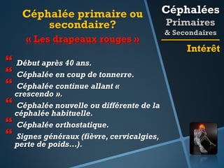 Céphalée primaire ou
secondaire?
« Les drapeaux rouges »

 Début après 40 ans.
 Céphalée en coup de tonnerre.
 Céphalée continue allant «
crescendo ».
 Céphalée nouvelle ou différente de la
céphalée habituelle.
 Céphalée orthostatique.
 Signes généraux (fièvre, cervicalgies,
perte de poids…).

Céphalées
Primaires
& Secondaires

Intérêt

 