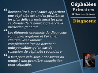 Céphalées

 Reconnaître à quel cadre appartient
une céphalée est un des problèmes
les plus délicats mais aussi les plus
captivants de la neurologie et de la
médecine générale.

 Les éléments essentiels du diagnostic
sont l’interrogatoire et l’examen
clinique, les examens
complémentaires ne devenant
indispensables qu’en cas de
suspicion de céphalée secondaire.

 Il faut pour cela savoir consacrer du
temps à une première consultation
pour céphalée.

Primaires
& Secondaires

Diagnostic

 