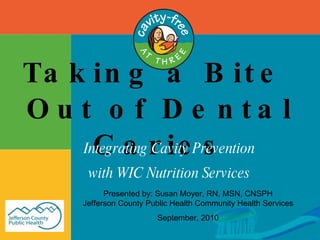Taking a Bite  Out of Dental Caries Integrating Cavity Prevention with WIC Nutrition Services Presented by: Susan Moyer, RN, MSN, CNSPH Jefferson County Public Health Community Health Services September, 2010 