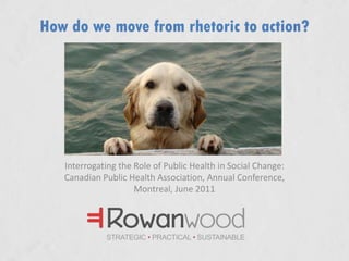 How do we move from rhetoric to action?  Interrogating the Role of Public Health in Social Change:Canadian Public Health Association, Annual Conference, Montreal, June 2011 