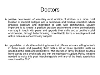 Doctors
A positive determinant of voluntary rural location of doctors is a more rural
location of medical colleges and a curriculum and medical education which
provides exposure and motivation to work with communities. Equally
important is to create a positive practice environment where professionals
can stay in touch with peers and upgrade their skills and a positive social
environment, through better housing, more flexible terms of employment and
active measures of community support.
An upgradation of short term training to medical officers who are willing to work
in these areas and providing them with a set of basic specialist skills as
needed at the block and district level. MD courses in family medicine courses
have started on a small scale and with the necessary support. Policy initiative
needed to make this post interchangeable with any of the basic specialists
sanctioned for CHC.
 