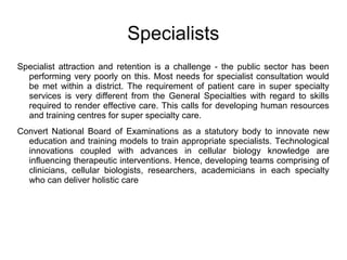 Specialists
Specialist attraction and retention is a challenge - the public sector has been
performing very poorly on this. Most needs for specialist consultation would
be met within a district. The requirement of patient care in super specialty
services is very different from the General Specialties with regard to skills
required to render effective care. This calls for developing human resources
and training centres for super specialty care.
Convert National Board of Examinations as a statutory body to innovate new
education and training models to train appropriate specialists. Technological
innovations coupled with advances in cellular biology knowledge are
influencing therapeutic interventions. Hence, developing teams comprising of
clinicians, cellular biologists, researchers, academicians in each specialty
who can deliver holistic care
 
