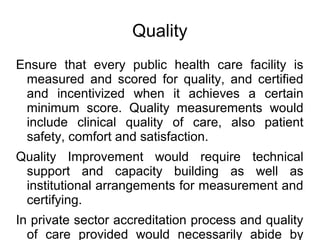 Quality
Ensure that every public health care facility is
measured and scored for quality, and certified
and incentivized when it achieves a certain
minimum score. Quality measurements would
include clinical quality of care, also patient
safety, comfort and satisfaction.
Quality Improvement would require technical
support and capacity building as well as
institutional arrangements for measurement and
certifying.
In private sector accreditation process and quality
of care provided would necessarily abide by
 