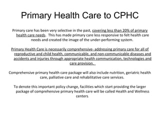 Primary Health Care to CPHC
Primary care has been very selective in the past, covering less than 20% of primary
health care needs. This has made primary care less responsive to felt health care
needs and created the image of the under-performing system.
Primary Health Care is necessarily comprehensive- addressing primary care for all of
reproductive and child health, communicable, and non-communicable diseases and
accidents and injuries through appropriate health communication, technologies and
care provision.
Comprehensive primary health care package will also include nutrition, geriatric health
care, palliative care and rehabilitative care services.
To denote this important policy change, facilities which start providing the larger
package of comprehensive primary health care will be called Health and Wellness
centers.
 