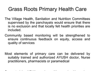 Grass Roots Primary Health Care
The Village Health, Sanitation and Nutrition Committees
supervised by the panchayats would ensure that there
is no exclusion and that locally felt health priorities are
included.
Community based monitoring will be strengthened to
ensure continuous feedback on equity, access and
quality of services
Most elements of primary care can be delivered by
suitably trained and authorized AYUSH doctor, Nurse
practitioners, pharmacists or paramedical
 