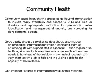 Community Health
Community based interventions strategies go beyond immunization
to include ready availability and access to ORS and Zinc for
diarrhea and appropriate antibiotics for pneumonia, better
identification and management of anemia, and screening for
developmental defects.
Good quality disease surveillance data should also include
entomological information for which a dedicated team of
entomologists with support staff is essential. Taken together the
battle against vector borne disease is an example of how one
needs to be ahead of the problem in biomedical research with
very short lag time lab to field and in building public health
capacity at district levels.
One important source of information is vital events reporting,
 