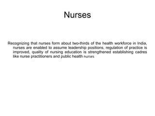 Nurses
Recognizing that nurses form about two-thirds of the health workforce in India,
nurses are enabled to assume leadership positions, regulation of practice is
improved, quality of nursing education is strengthened establishing cadres
like nurse practitioners and public health nurses
 