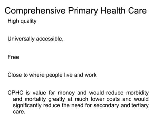 Comprehensive Primary Health Care
High quality
Universally accessible,
Free
Close to where people live and work
CPHC is value for money and would reduce morbidity
and mortality greatly at much lower costs and would
significantly reduce the need for secondary and tertiary
care.
 