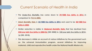 Current Scenario of Health in India
 The Under-five Mortality has come down to 39/1000 live births in 2016 in
comparison to 74.3 in 2005.
 Infant Mortality Rate is 33/1000 live births in 2016 and used to be 58/1000 live
births in 2005.
 Similar reduction is visible in Maternal Mortality Ratio that has declined from
234/one lakh live births in 2004-06 (SRS 2008) to 130/one lakh live births in 2014-
16 (SRS, 2018).
 This decrease is visible on account of various initiatives by the government such
as- the universal immunization program, several initiatives for improving
maternal, child and reproductive health under the National Health Mission etc.
 