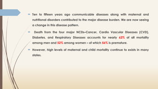  Ten to fifteen years ago communicable diseases along with maternal and
nutritional disorders contributed to the major disease burden. We are now seeing
a change in this disease pattern.
 Death from the four major NCDs–Cancer, Cardio Vascular Diseases (CVD),
Diabetes, and Respiratory Diseases accounts for nearly 62% of all mortality
among men and 52% among women – of which 56% is premature.
 However, high levels of maternal and child mortality continue to exists in many
states.
 