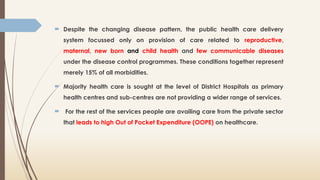  Despite the changing disease pattern, the public health care delivery
system focussed only on provision of care related to reproductive,
maternal, new born and child health and few communicable diseases
under the disease control programmes. These conditions together represent
merely 15% of all morbidities.
 Majority health care is sought at the level of District Hospitals as primary
health centres and sub-centres are not providing a wider range of services.
 For the rest of the services people are availing care from the private sector
that leads to high Out of Pocket Expenditure (OOPE) on healthcare.
 